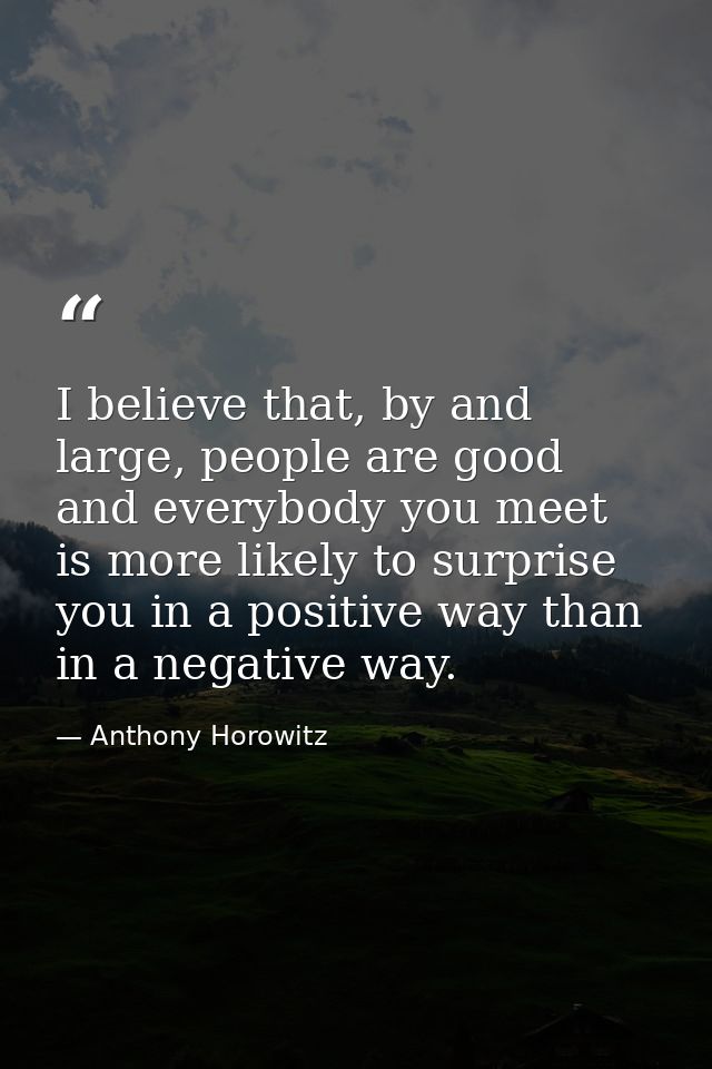 I believe that, by and large, people are good and everybody you meet is more likely to surprise you in a positive way th — Anthony Horowitz