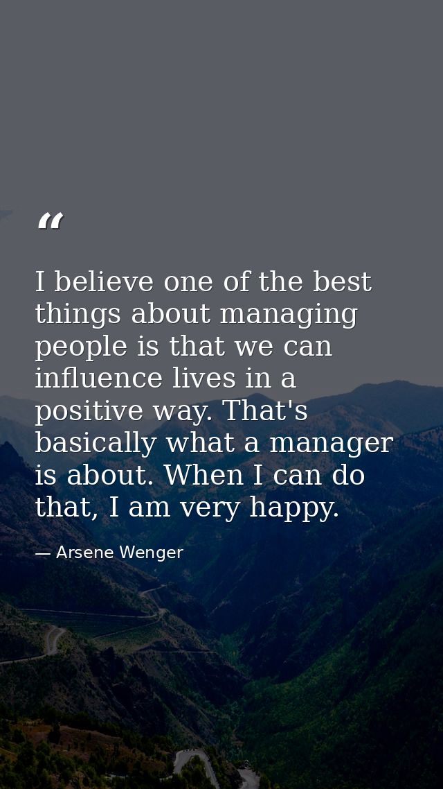 I believe one of the best things about managing people is that we can influence lives in a positive way. That's basicall — Arsene Wenger