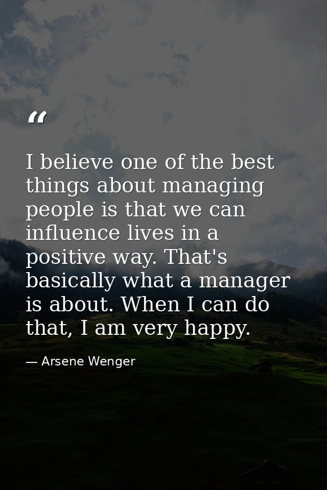 I believe one of the best things about managing people is that we can influence lives in a positive way. That's basicall — Arsene Wenger