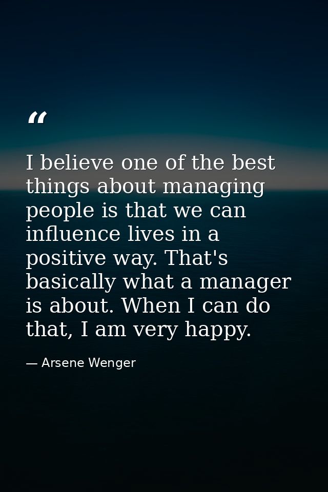 I believe one of the best things about managing people is that we can influence lives in a positive way. That's basicall — Arsene Wenger