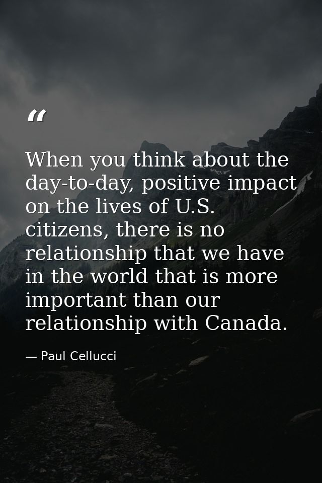 When you think about the day-to-day, positive impact on the lives of U.S. citizens, there is no relationship that we hav — Paul Cellucci