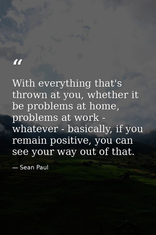 With everything that's thrown at you, whether it be problems at home, problems at work - whatever - basically, if you re — Sean Paul
