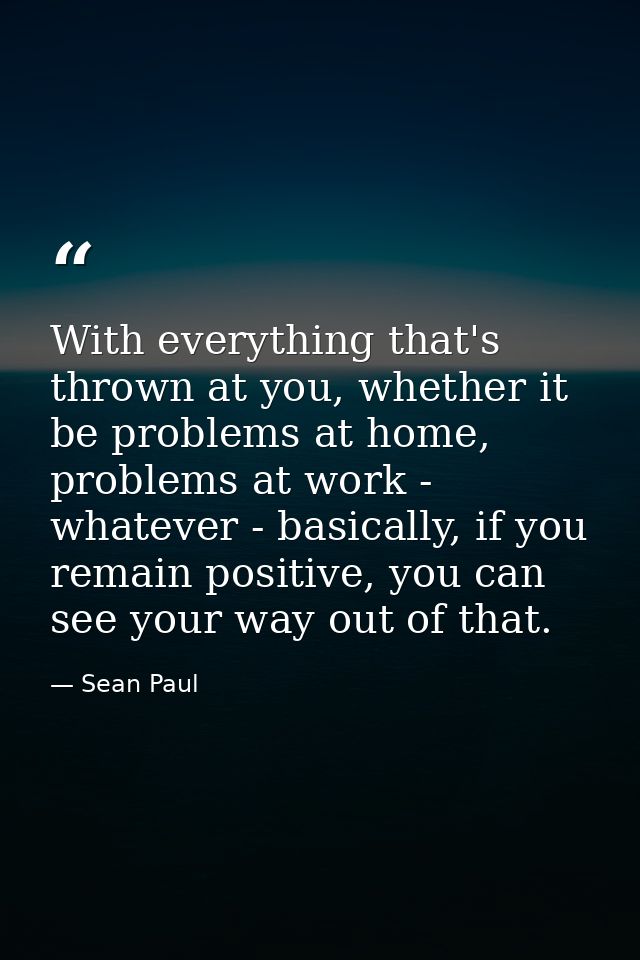 With everything that's thrown at you, whether it be problems at home, problems at work - whatever - basically, if you re — Sean Paul
