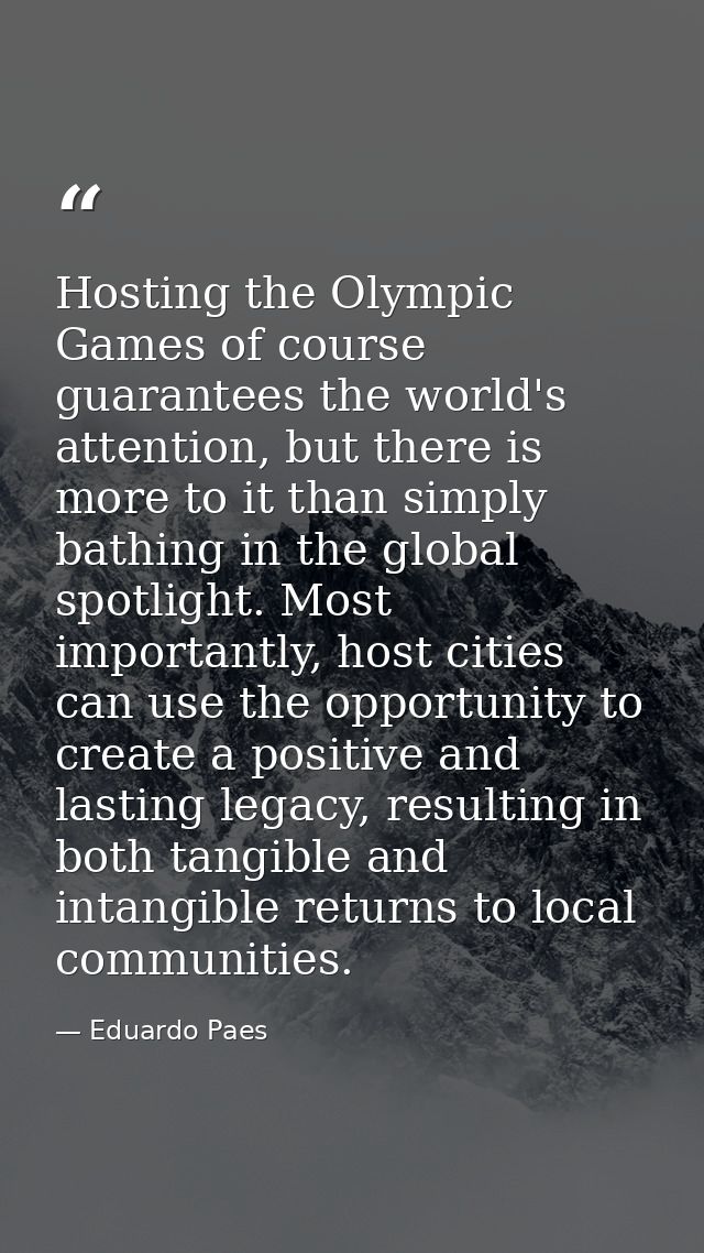 Hosting the Olympic Games of course guarantees the world's attention, but there is more to it than simply bathing in the — Eduardo Paes