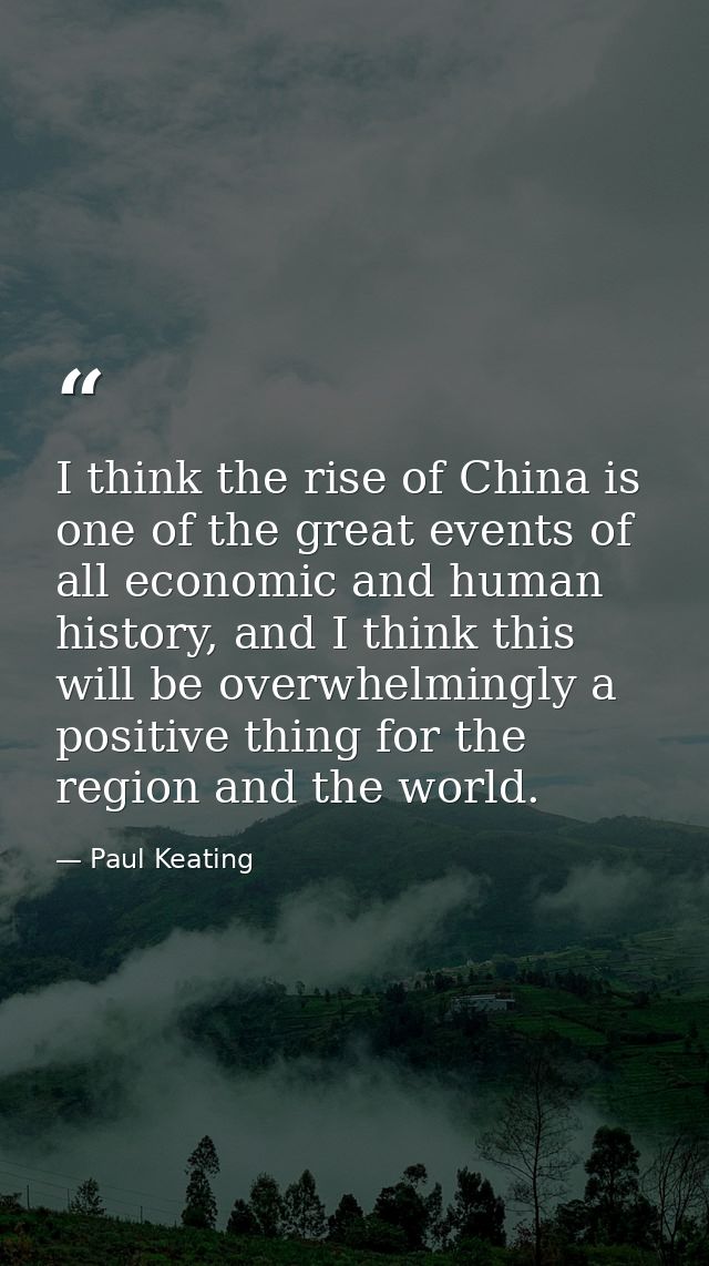 I think the rise of China is one of the great events of all economic and human history, and I think this will be overwhe — Paul Keating