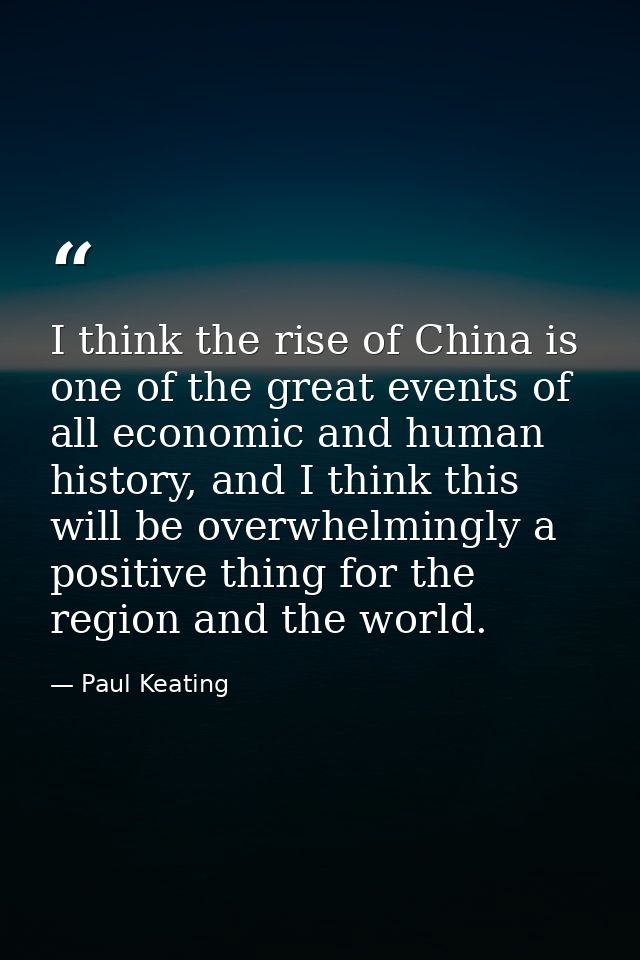 I think the rise of China is one of the great events of all economic and human history, and I think this will be overwhe — Paul Keating