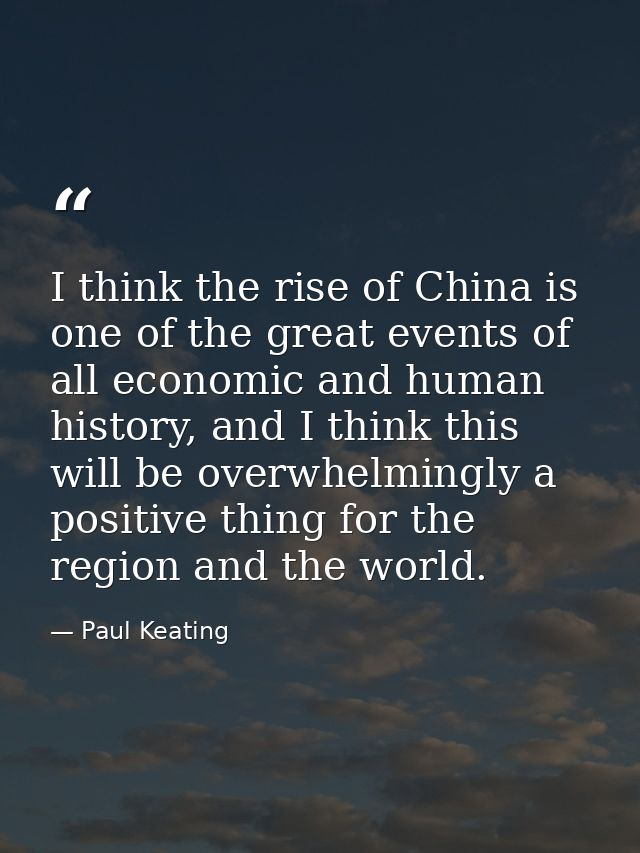 I think the rise of China is one of the great events of all economic and human history, and I think this will be overwhe — Paul Keating