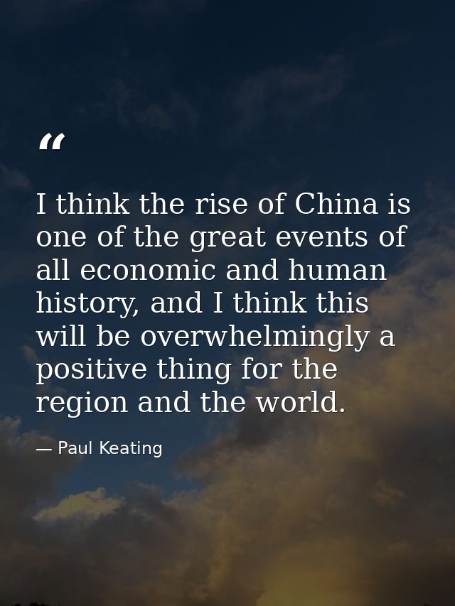 I think the rise of China is one of the great events of all economic and human history, and I think this will be overwhe — Paul Keating