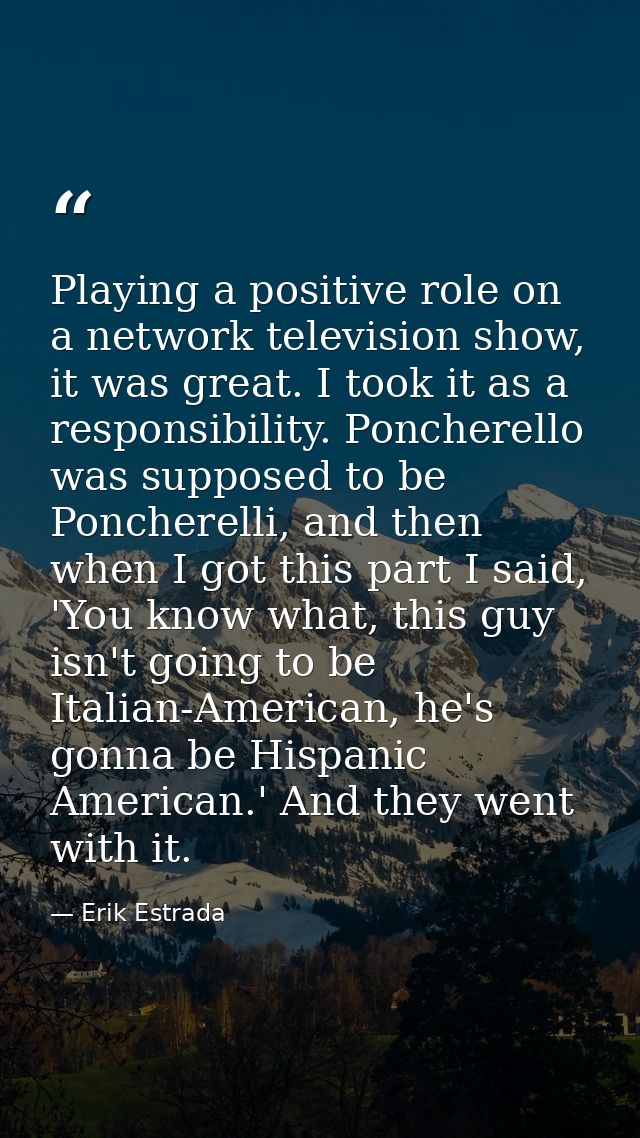 Playing a positive role on a network television show, it was great. I took it as a responsibility. Poncherello was suppo — Erik Estrada