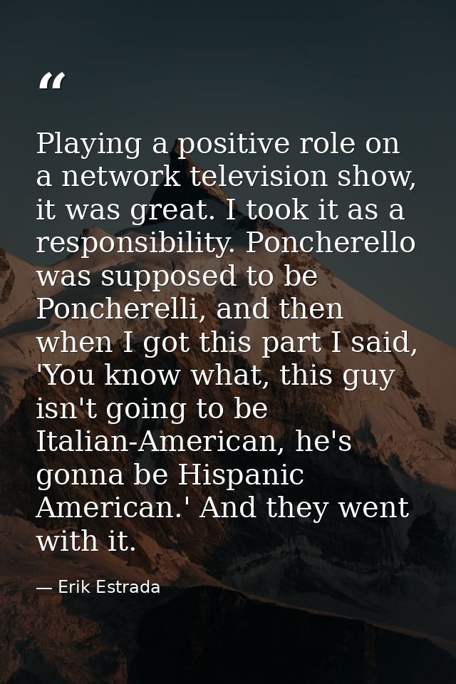 Playing a positive role on a network television show, it was great. I took it as a responsibility. Poncherello was suppo — Erik Estrada