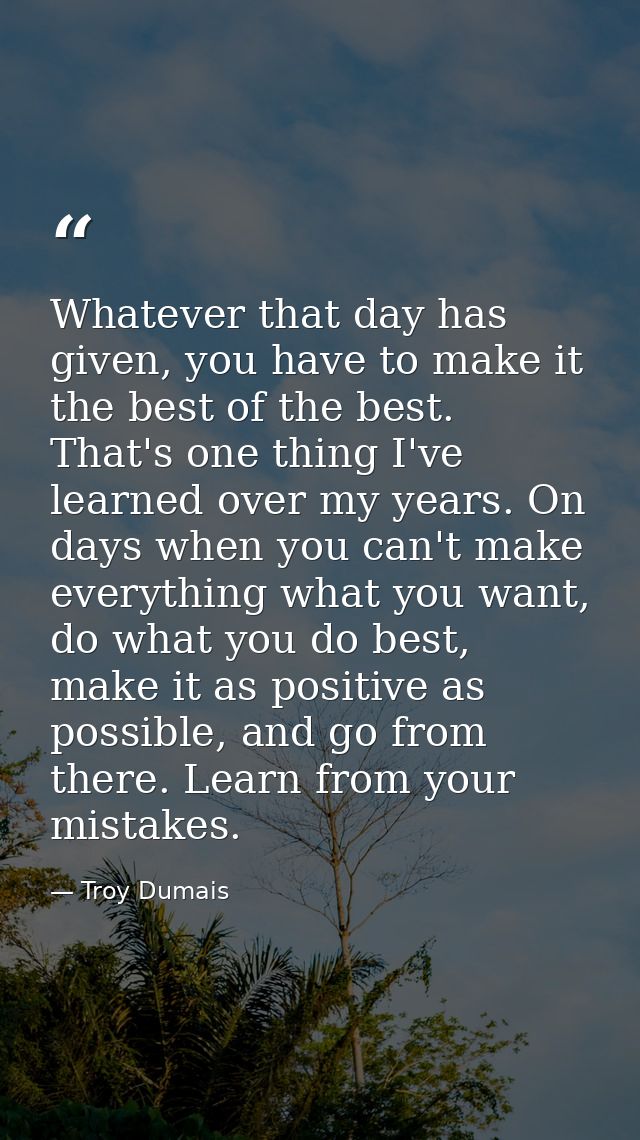 Whatever that day has given, you have to make it the best of the best. That's one thing I've learned over my years. On d — Troy Dumais