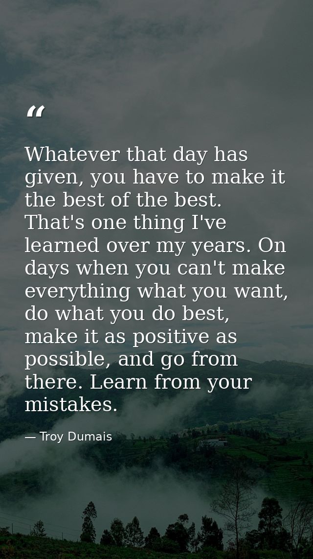 Whatever that day has given, you have to make it the best of the best. That's one thing I've learned over my years. On d — Troy Dumais