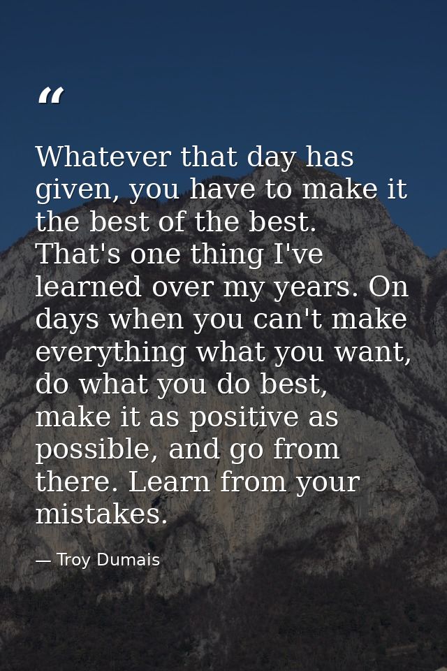 Whatever that day has given, you have to make it the best of the best. That's one thing I've learned over my years. On d — Troy Dumais