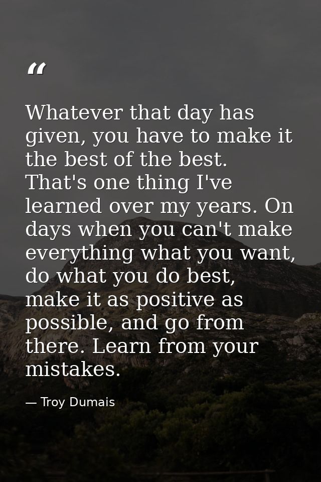 Whatever that day has given, you have to make it the best of the best. That's one thing I've learned over my years. On d — Troy Dumais