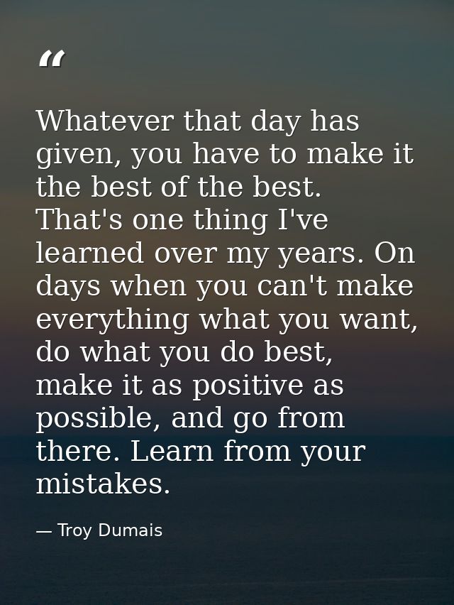 Whatever that day has given, you have to make it the best of the best. That's one thing I've learned over my years. On d — Troy Dumais