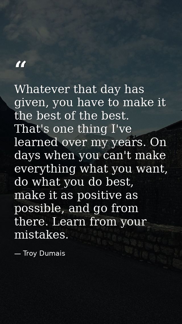 Whatever that day has given, you have to make it the best of the best. That's one thing I've learned over my years. On d — Troy Dumais