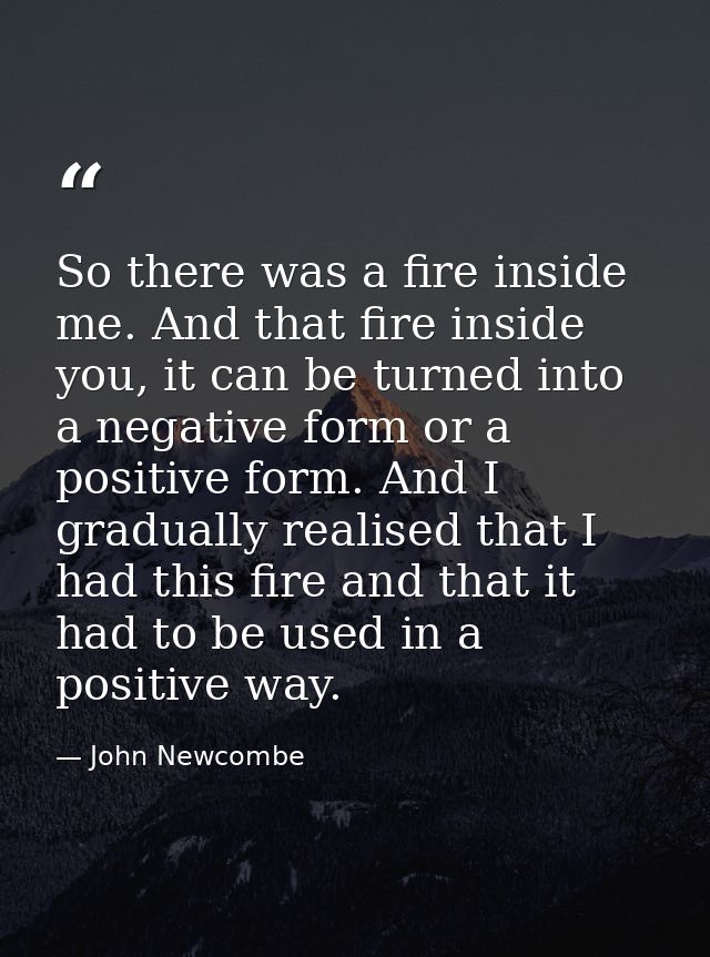 So there was a fire inside me. And that fire inside you, it can be turned into a negative form or a positive form. And I — John Newcombe