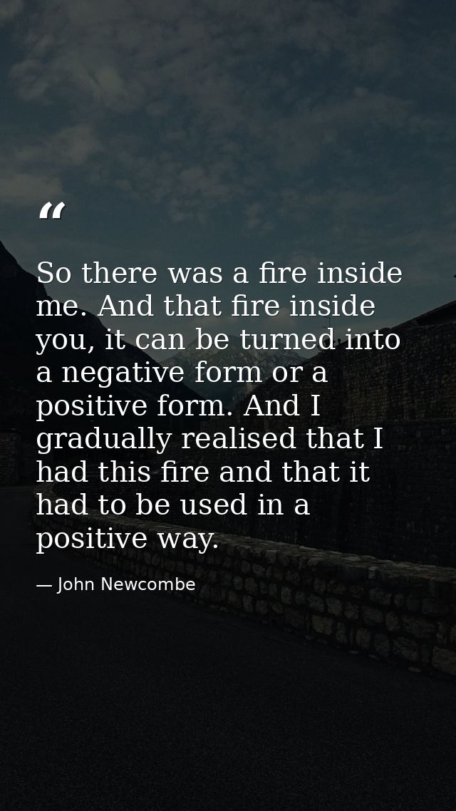 So there was a fire inside me. And that fire inside you, it can be turned into a negative form or a positive form. And I — John Newcombe