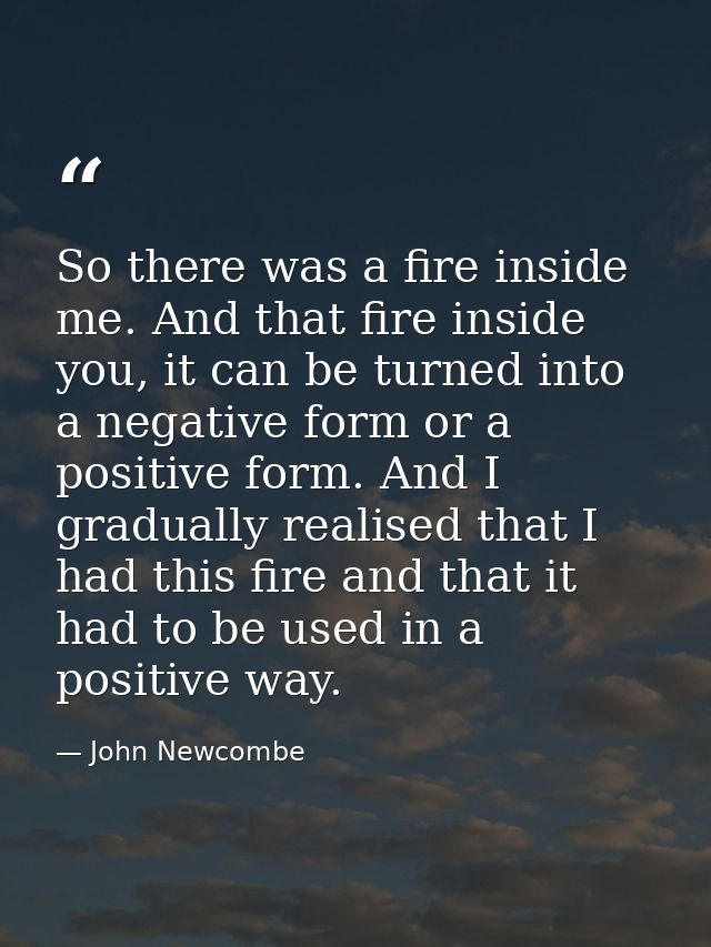 So there was a fire inside me. And that fire inside you, it can be turned into a negative form or a positive form. And I — John Newcombe