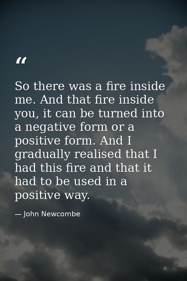 So there was a fire inside me. And that fire inside you, it can be turned into a negative form or a positive form. And I — John Newcombe