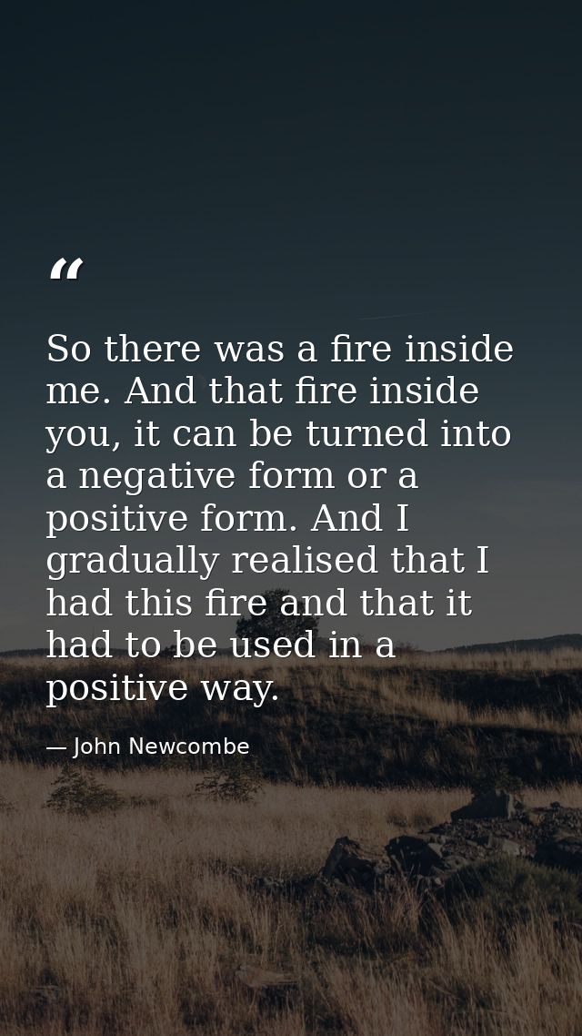So there was a fire inside me. And that fire inside you, it can be turned into a negative form or a positive form. And I — John Newcombe