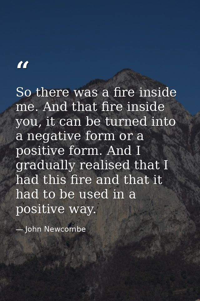 So there was a fire inside me. And that fire inside you, it can be turned into a negative form or a positive form. And I — John Newcombe