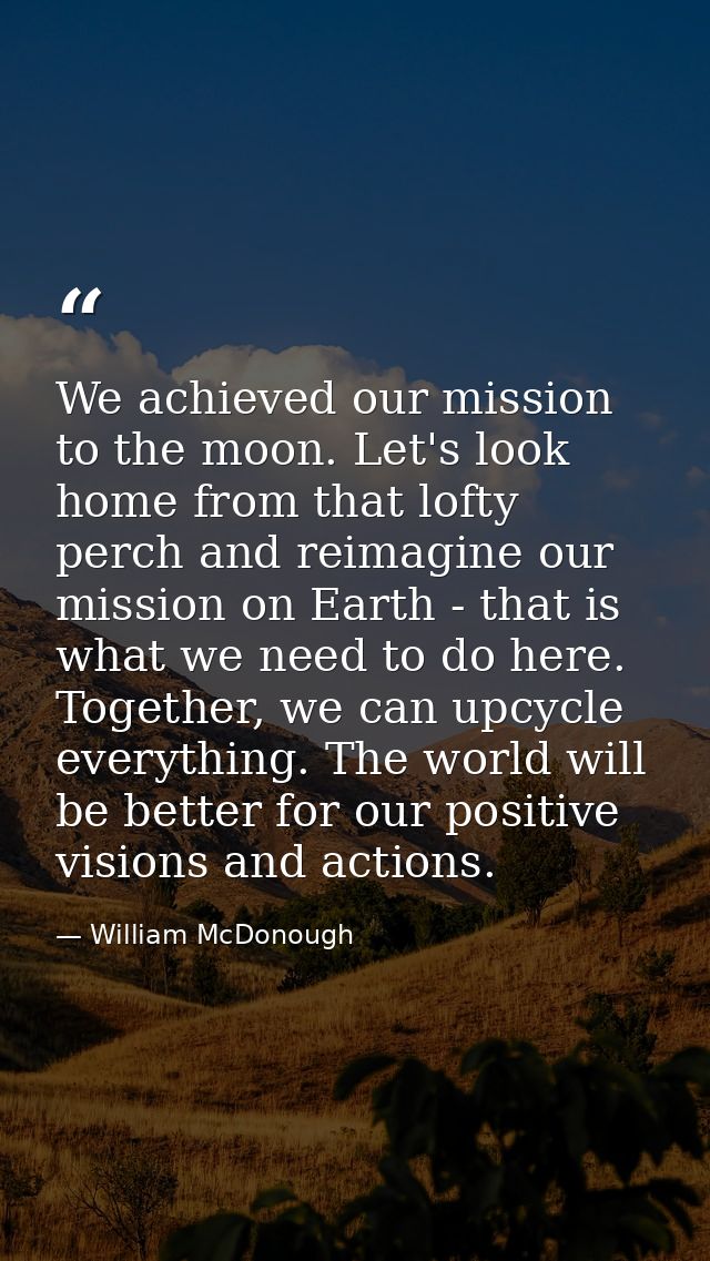 We achieved our mission to the moon. Let's look home from that lofty perch and reimagine our mission on Earth - that is  — William McDonough