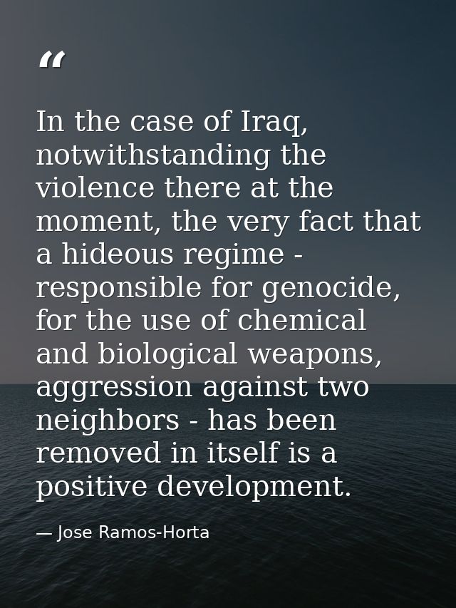 In the case of Iraq, notwithstanding the violence there at the moment, the very fact that a hideous regime - responsible — Jose Ramos-Horta