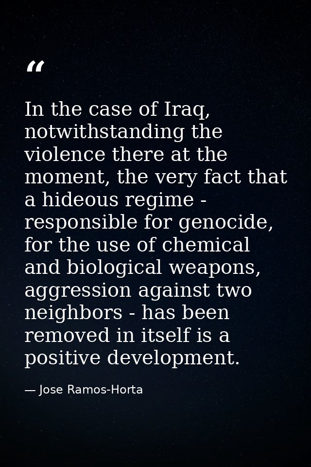 In the case of Iraq, notwithstanding the violence there at the moment, the very fact that a hideous regime - responsible — Jose Ramos-Horta