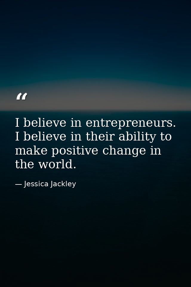 I believe in entrepreneurs. I believe in their ability to make positive change in the world. — Jessica Jackley
