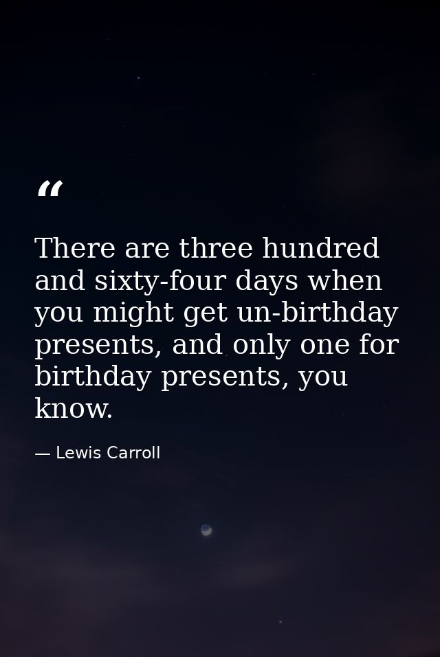 There are three hundred and sixty-four days when you might get un-birthday presents, and only one for birthday presents, — Lewis Carroll
