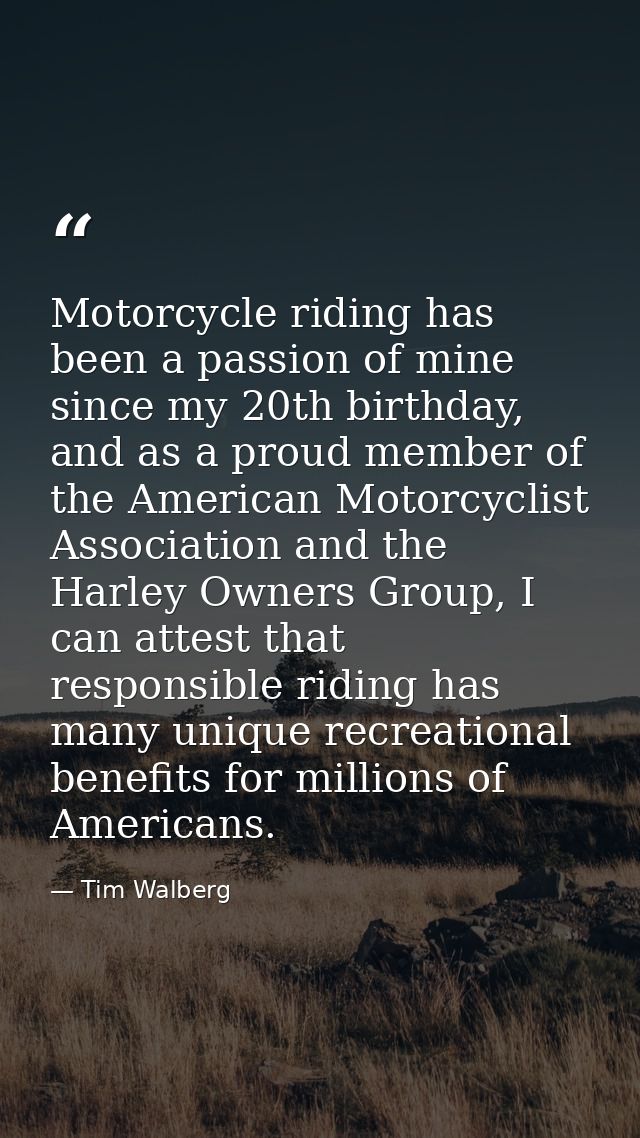 Motorcycle riding has been a passion of mine since my 20th birthday, and as a proud member of the American Motorcyclist  — Tim Walberg
