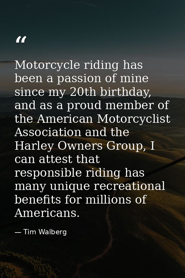 Motorcycle riding has been a passion of mine since my 20th birthday, and as a proud member of the American Motorcyclist  — Tim Walberg