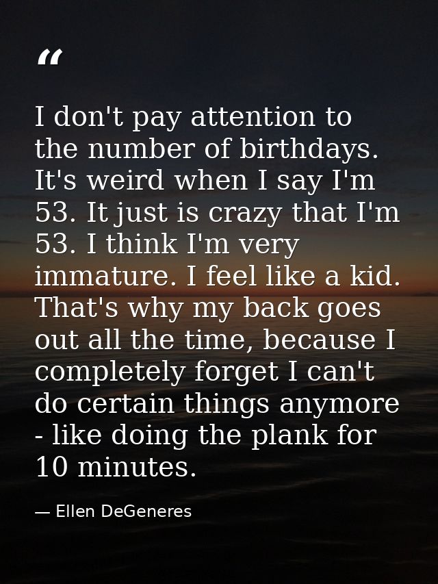 I don't pay attention to the number of birthdays. It's weird when I say I'm 53. It just is crazy that I'm 53. I think I' — Ellen DeGeneres