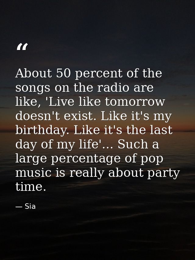About 50 percent of the songs on the radio are like, 'Live like tomorrow doesn't exist. Like it's my birthday. Like it's — Sia