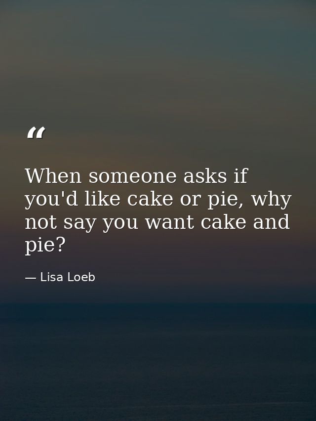 When someone asks if you'd like cake or pie, why not say you want cake and pie? — Lisa Loeb