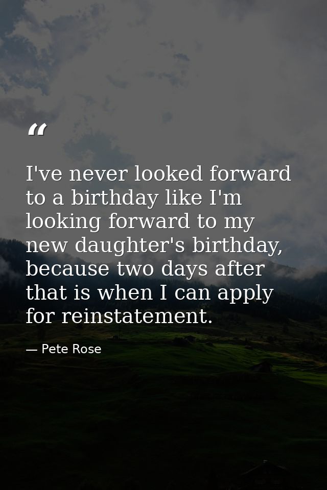 I've never looked forward to a birthday like I'm looking forward to my new daughter's birthday, because two days after t — Pete Rose