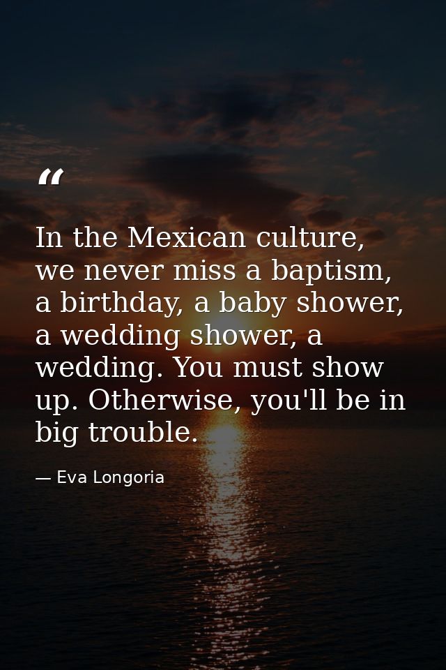 In the Mexican culture, we never miss a baptism, a birthday, a baby shower, a wedding shower, a wedding. You must show u — Eva Longoria