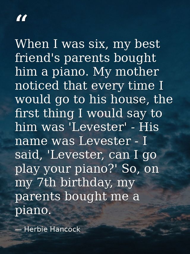 When I was six, my best friend's parents bought him a piano. My mother noticed that every time I would go to his house,  — Herbie Hancock