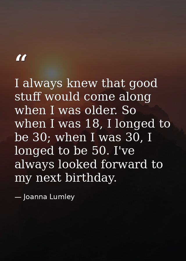 I always knew that good stuff would come along when I was older. So when I was 18, I longed to be 30; when I was 30, I l — Joanna Lumley