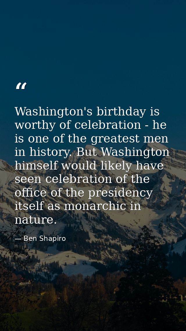 Washington's birthday is worthy of celebration - he is one of the greatest men in history. But Washington himself would  — Ben Shapiro
