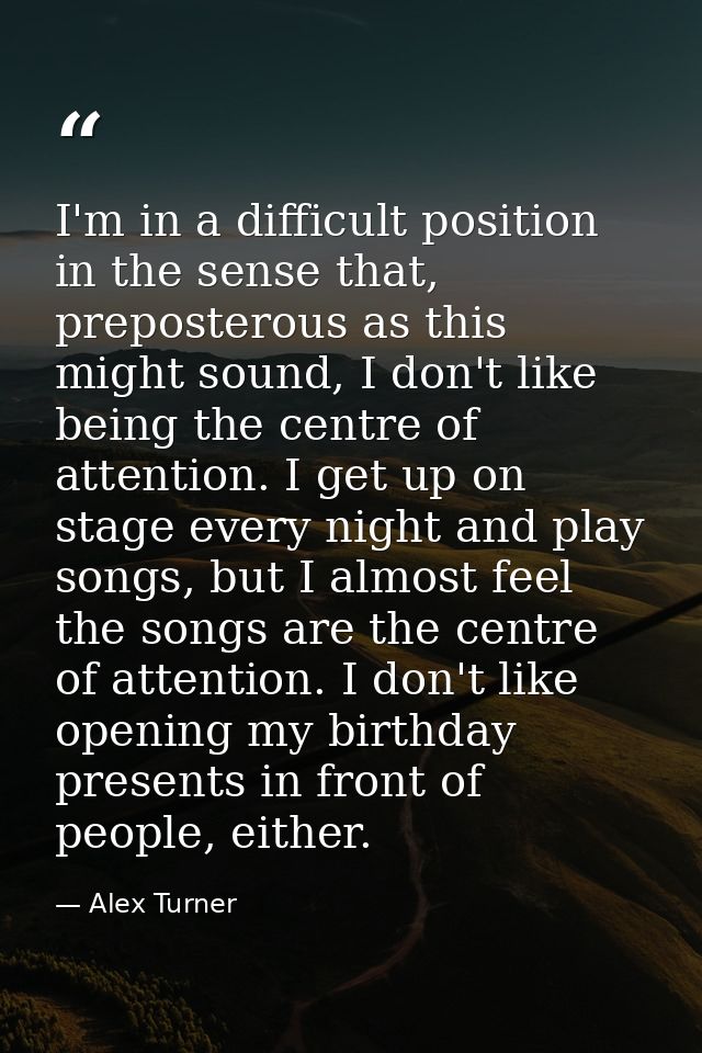 I'm in a difficult position in the sense that, preposterous as this might sound, I don't like being the centre of attent — Alex Turner