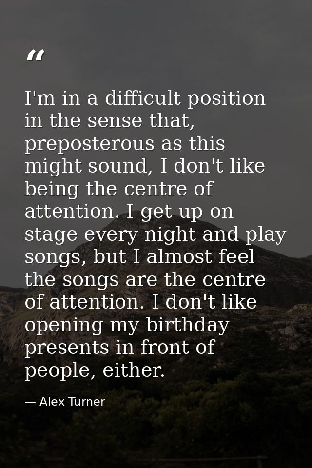 I'm in a difficult position in the sense that, preposterous as this might sound, I don't like being the centre of attent — Alex Turner