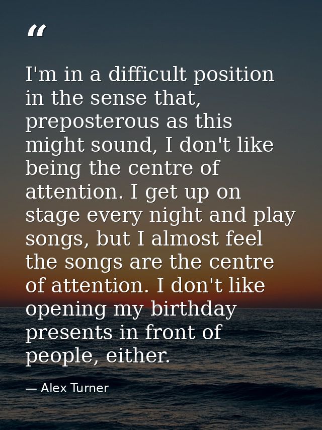 I'm in a difficult position in the sense that, preposterous as this might sound, I don't like being the centre of attent — Alex Turner