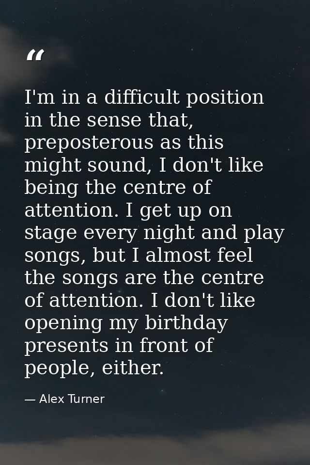 I'm in a difficult position in the sense that, preposterous as this might sound, I don't like being the centre of attent — Alex Turner