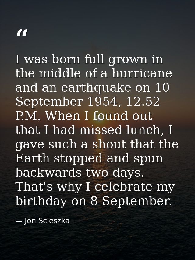 I was born full grown in the middle of a hurricane and an earthquake on 10 September 1954, 12.52 P.M. When I found out t — Jon Scieszka