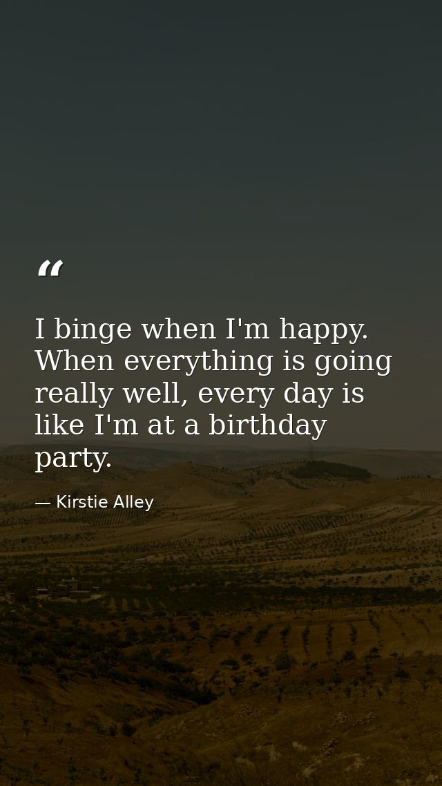 I binge when I'm happy. When everything is going really well, every day is like I'm at a birthday party. — Kirstie Alley