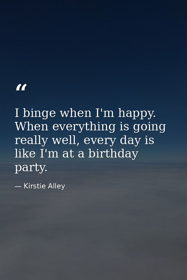 I binge when I'm happy. When everything is going really well, every day is like I'm at a birthday party. — Kirstie Alley