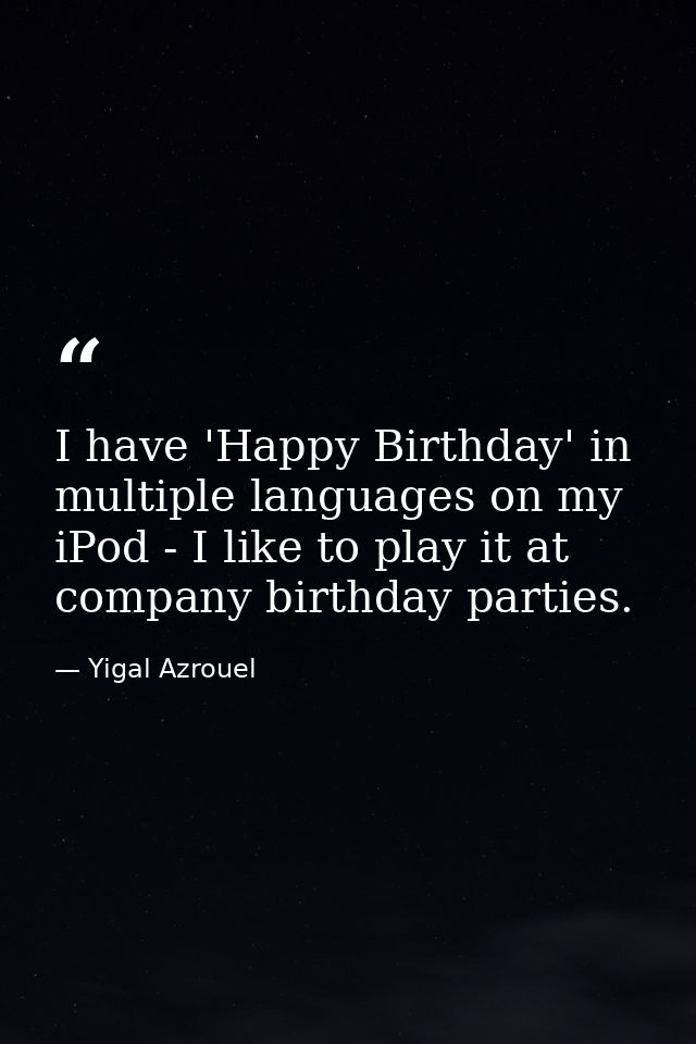 I have 'Happy Birthday' in multiple languages on my iPod - I like to play it at company birthday parties. — Yigal Azrouel
