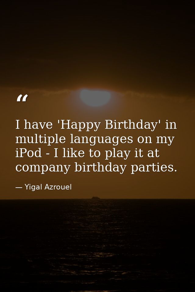 I have 'Happy Birthday' in multiple languages on my iPod - I like to play it at company birthday parties. — Yigal Azrouel